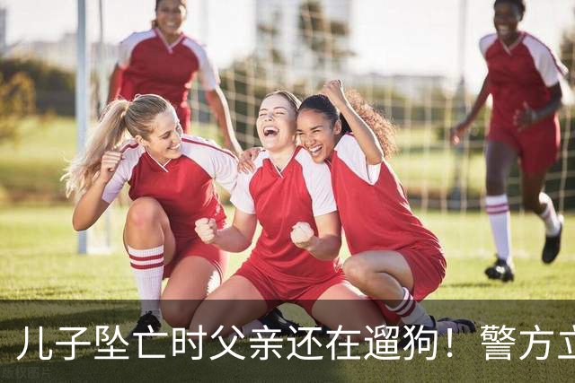 儿子坠亡时父亲还在遛狗！警方立案，母亲曝光铁证，果然有阴谋
